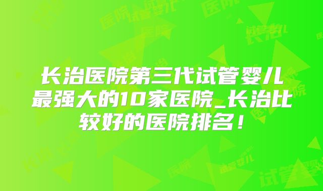 长治医院第三代试管婴儿最强大的10家医院_长治比较好的医院排名!
