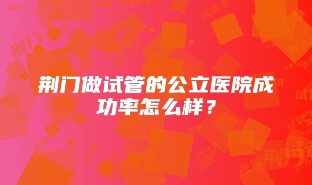 荆门做试管的公立医院成功率怎么样？