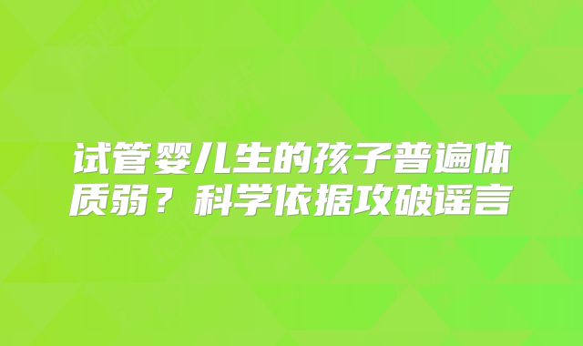 试管婴儿生的孩子普遍体质弱？科学依据攻破谣言