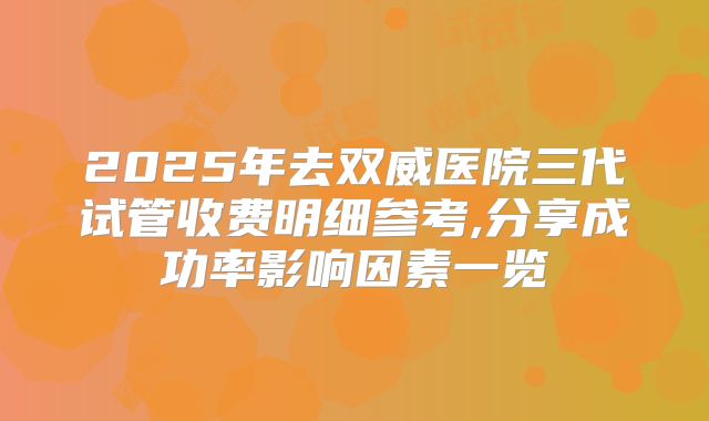 2025年去双威医院三代试管收费明细参考,分享成功率影响因素一览