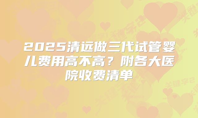 2025清远做三代试管婴儿费用高不高?附各大医院收费清单