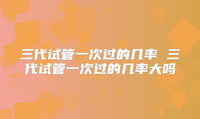 三代试管一次过的几率 三代试管一次过的几率大吗