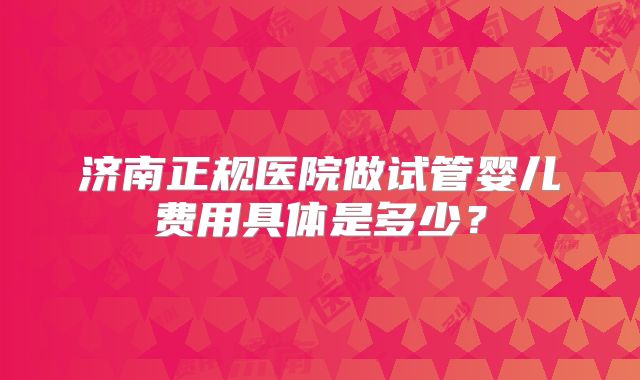 济南正规医院做试管婴儿费用具体是多少？
