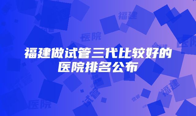 福建做试管三代比较好的医院排名公布