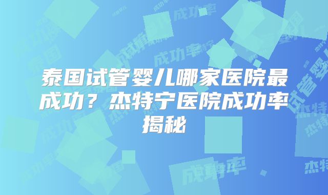 泰国试管婴儿哪家医院最成功？杰特宁医院成功率揭秘
