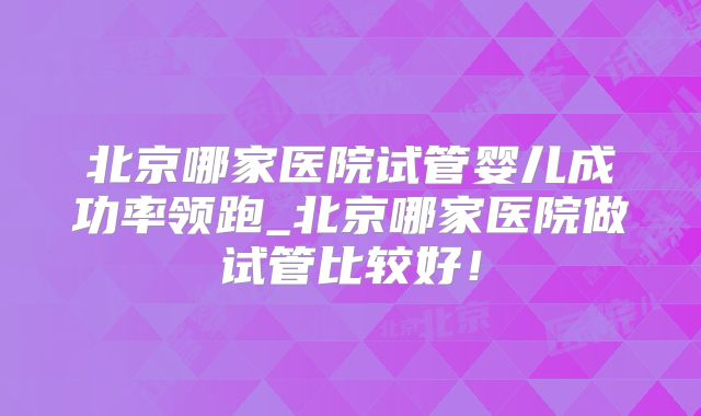北京哪家医院试管婴儿成功率领跑_北京哪家医院做试管比较好！