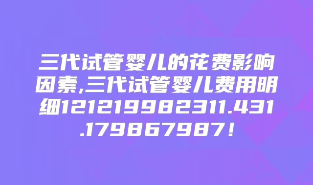 三代试管婴儿的花费影响因素,三代试管婴儿费用明细121219982311.431.179867987！