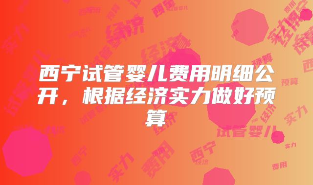 西宁试管婴儿费用明细公开，根据经济实力做好预算