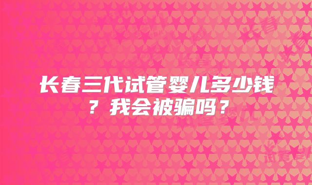 长春三代试管婴儿多少钱?我会被骗吗?