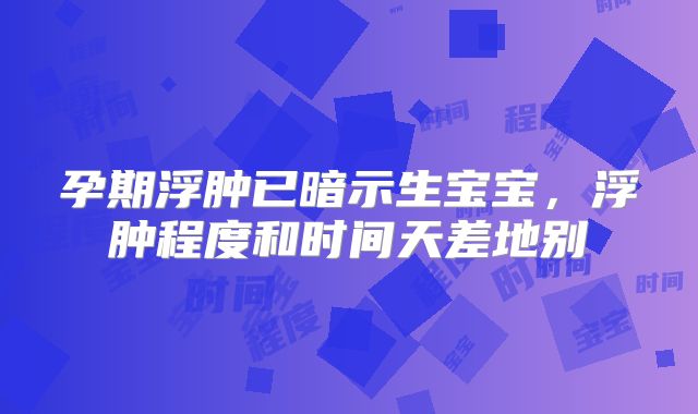 孕期浮肿已暗示生宝宝,浮肿程度和时间天差地别