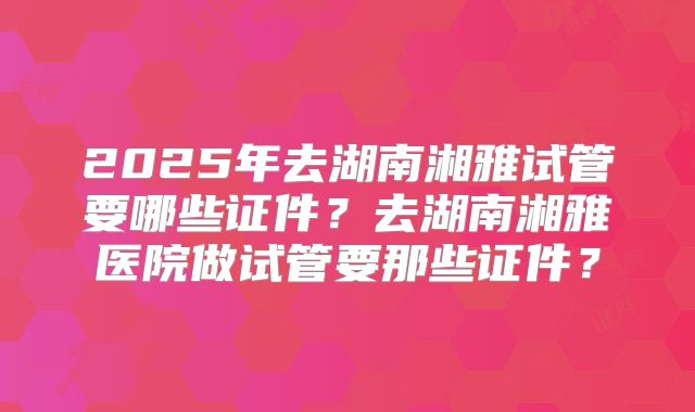 2025年去湖南湘雅试管要哪些证件?去湖南湘雅医院做试管要那些证件?