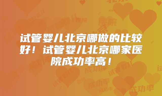 试管婴儿北京哪做的比较好！试管婴儿北京哪家医院成功率高！