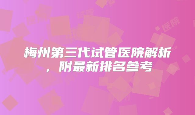 梅州第三代试管医院解析，附最新排名参考