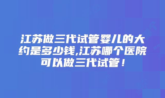 江苏做三代试管婴儿的大约是多少钱,江苏哪个医院可以做三代试管!