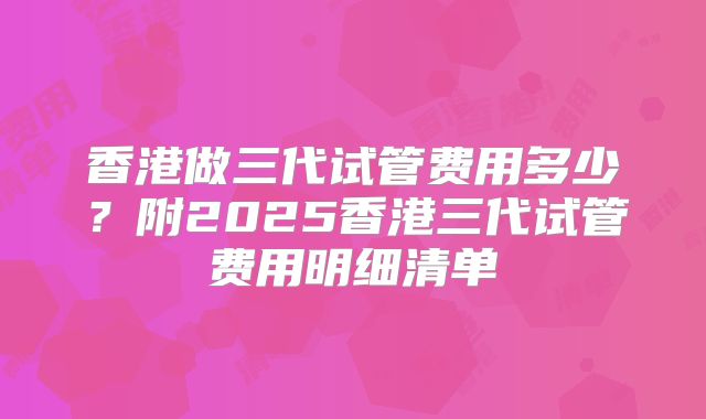 香港做三代试管费用多少?附2025香港三代试管费用明细清单