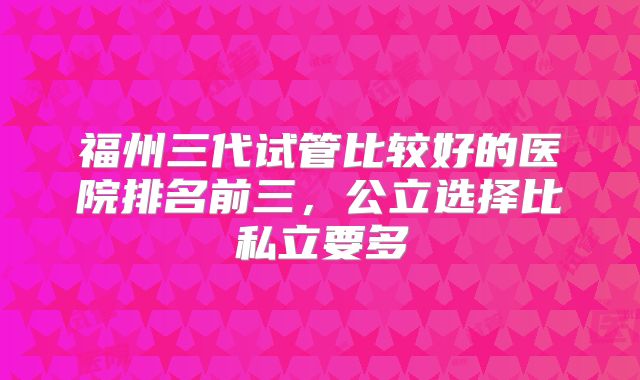福州三代试管比较好的医院排名前三,公立选择比私立要多