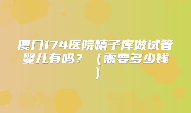 厦门174医院精子库做试管婴儿有吗？（需要多少钱）