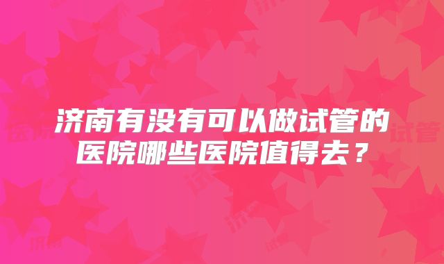 济南有没有可以做试管的医院哪些医院值得去？