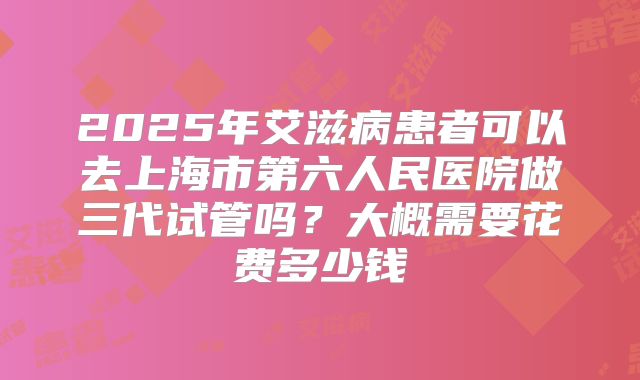 2025年艾滋病患者可以去上海市第六人民医院做三代试管吗？大概需要花费多少钱