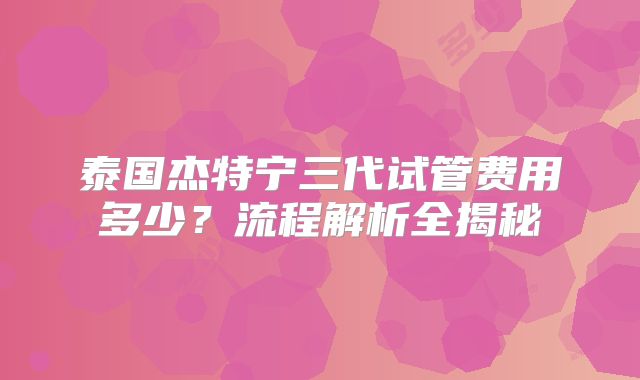 泰国杰特宁三代试管费用多少?流程解析全揭秘