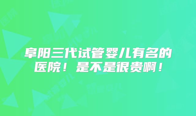 阜阳三代试管婴儿有名的医院！是不是很贵啊！