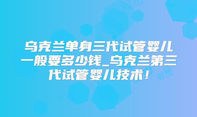 乌克兰单身三代试管婴儿一般要多少钱_乌克兰第三代试管婴儿技术！