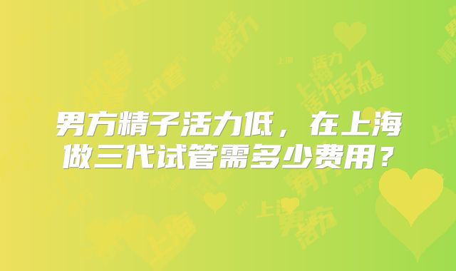 男方精子活力低,在上海做三代试管需多少费用?