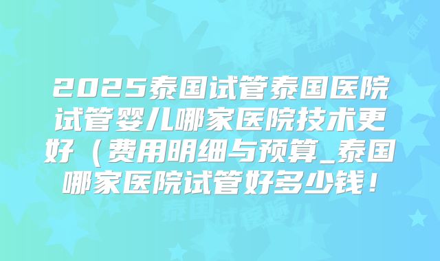 2025泰国试管泰国医院试管婴儿哪家医院技术更好（费用明细与预算_泰国哪家医院试管好多少钱！