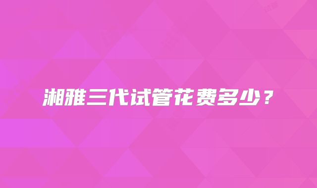 湘雅三代试管花费多少？