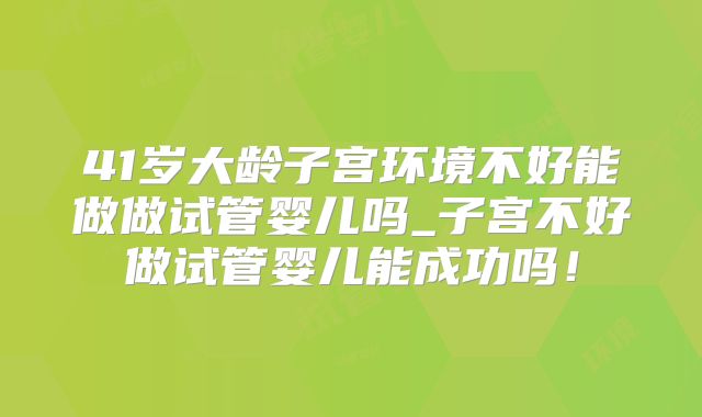 41岁大龄子宫环境不好能做做试管婴儿吗_子宫不好做试管婴儿能成功吗！