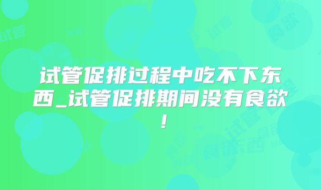 试管促排过程中吃不下东西_试管促排期间没有食欲！
