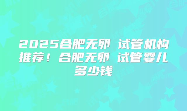 2025合肥无卵�试管机构推荐!合肥无卵�试管婴儿多少钱