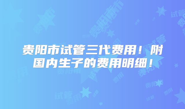 贵阳市试管三代费用！附国内生子的费用明细！