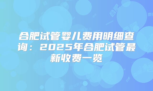 合肥试管婴儿费用明细查询：2025年合肥试管最新收费一览
