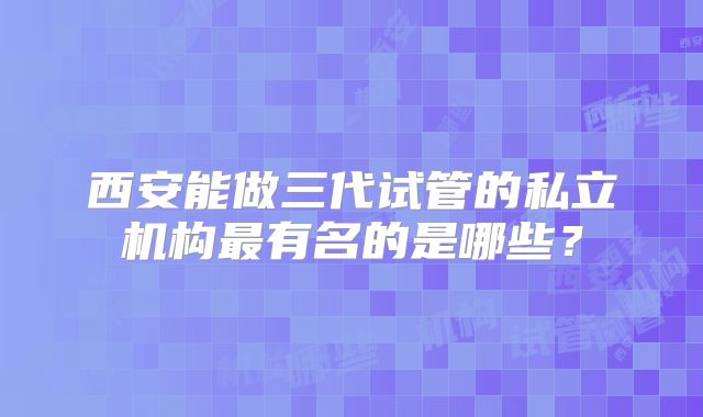西安能做三代试管的私立机构最有名的是哪些?