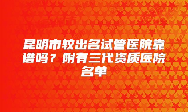 昆明市较出名试管医院靠谱吗？附有三代资质医院名单