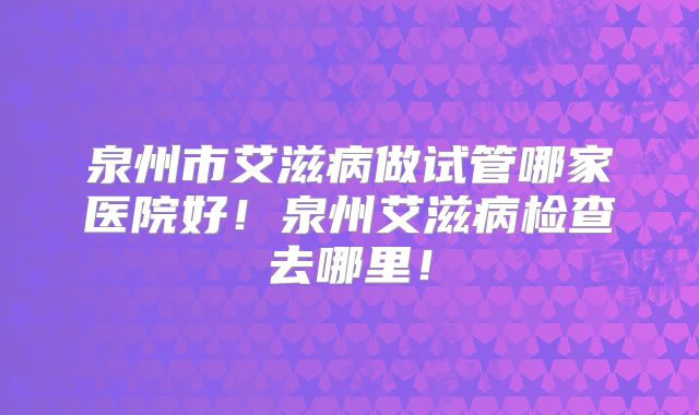 泉州市艾滋病做试管哪家医院好！泉州艾滋病检查去哪里！
