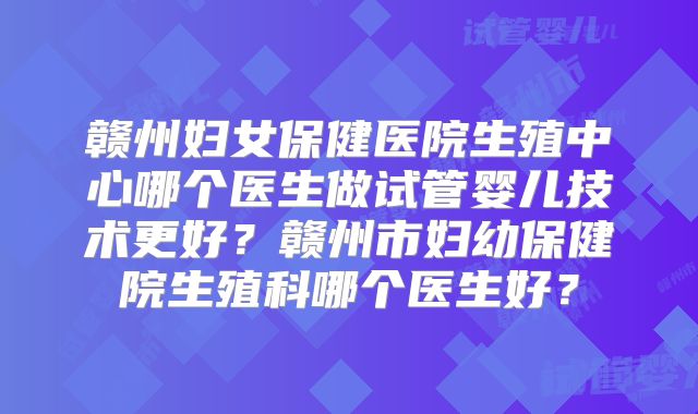 赣州妇女保健医院生殖中心哪个医生做试管婴儿技术更好?赣州市妇幼保健院生殖科哪个医生好?