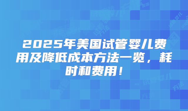2025年美国试管婴儿费用及降低成本方法一览,耗时和费用!