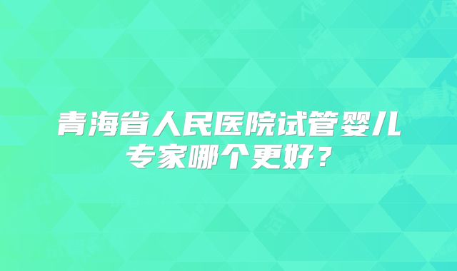 青海省人民医院试管婴儿专家哪个更好？