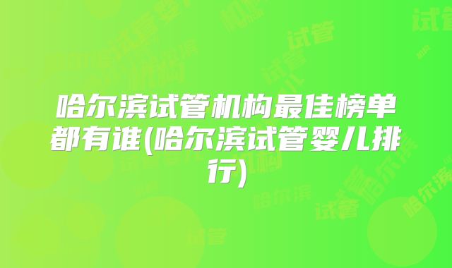 哈尔滨试管机构最佳榜单都有谁(哈尔滨试管婴儿排行)