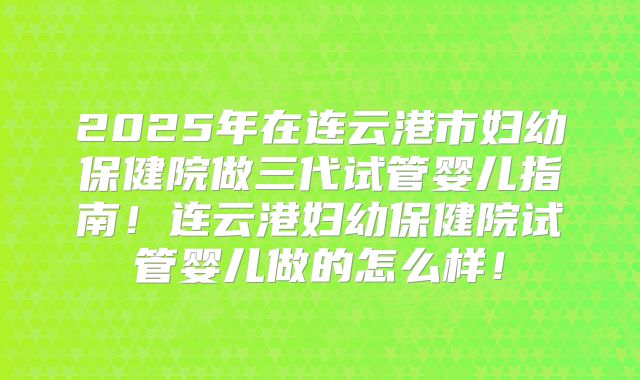 2025年在连云港市妇幼保健院做三代试管婴儿指南！连云港妇幼保健院试管婴儿做的怎么样！
