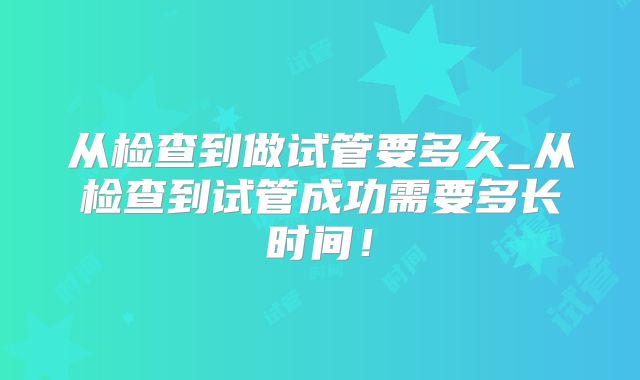从检查到做试管要多久_从检查到试管成功需要多长时间！