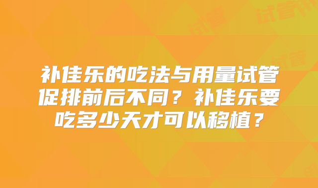 补佳乐的吃法与用量试管促排前后不同?补佳乐要吃多少天才可以移植?