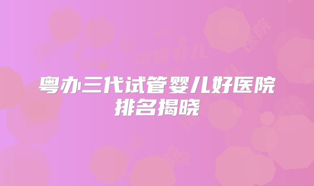 粤办三代试管婴儿好医院排名揭晓