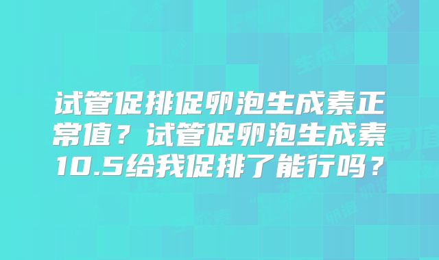 试管促排促卵泡生成素正常值?试管促卵泡生成素10.5给我促排了能行吗?