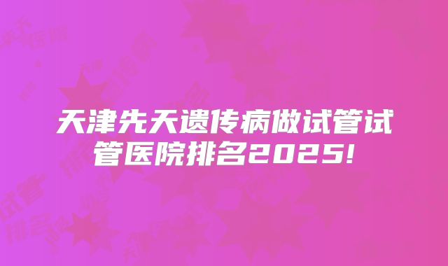 天津先天遗传病做试管试管医院排名2025!