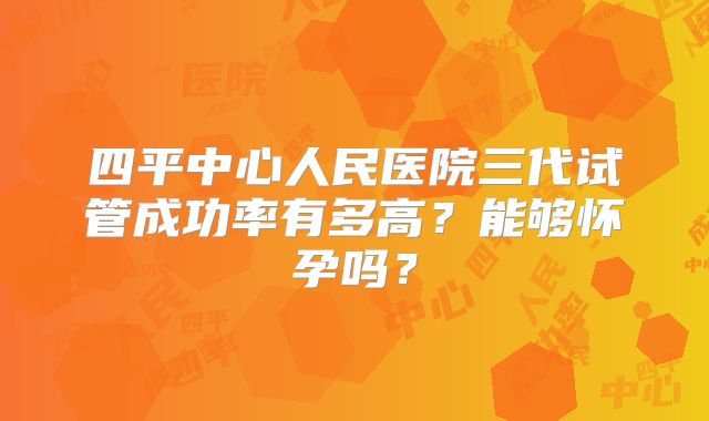 四平中心人民医院三代试管成功率有多高？能够怀孕吗？
