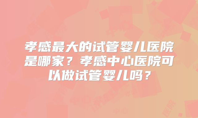 孝感最大的试管婴儿医院是哪家？孝感中心医院可以做试管婴儿吗？