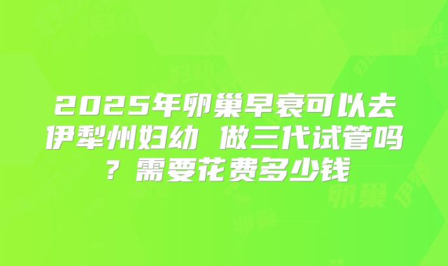 2025年卵巢早衰可以去伊犁州妇幼 做三代试管吗?需要花费多少钱